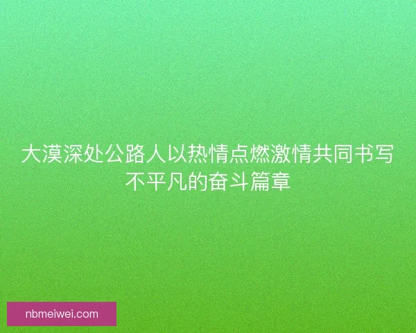 大漠深处公路人以热情点燃激情共同书写不平凡的奋斗篇章