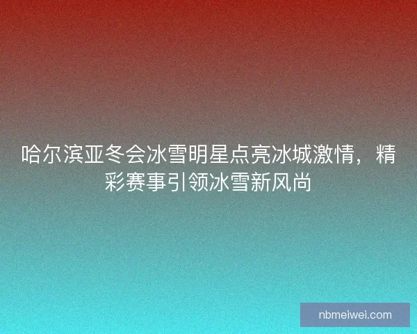 哈尔滨亚冬会冰雪明星点亮冰城激情，精彩赛事引领冰雪新风尚