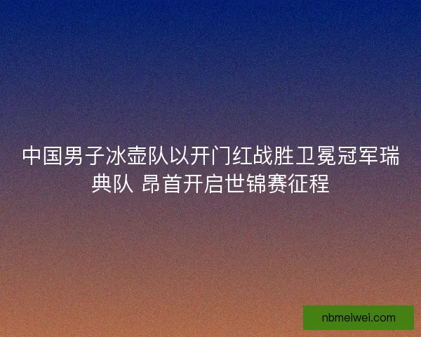 中国男子冰壶队以开门红战胜卫冕冠军瑞典队 昂首开启世锦赛征程