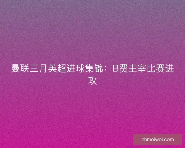 曼联三月英超进球集锦：B费主宰比赛进攻