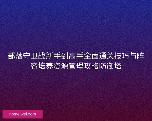 部落守卫战新手到高手全面通关技巧与阵容培养资源管理攻略防御塔
