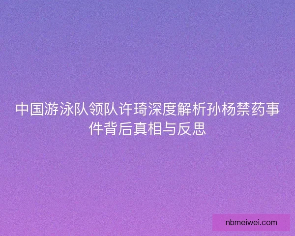 中国游泳队领队许琦深度解析孙杨禁药事件背后真相与反思