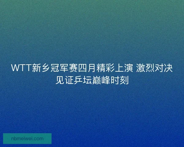 WTT新乡冠军赛四月精彩上演 激烈对决见证乒坛巅峰时刻