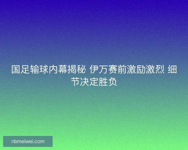 国足输球内幕揭秘 伊万赛前激励激烈 细节决定胜负