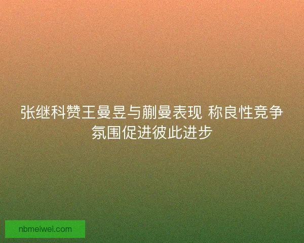 张继科赞王曼昱与蒯曼表现 称良性竞争氛围促进彼此进步